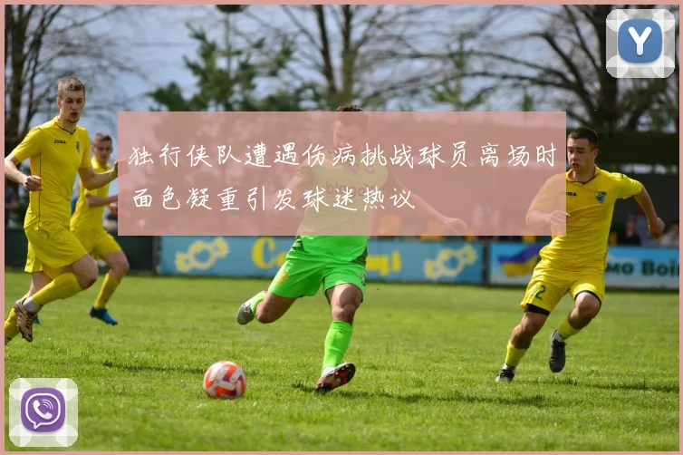 独行侠队遭遇伤病挑战球员离场时面色凝重引发球迷热议