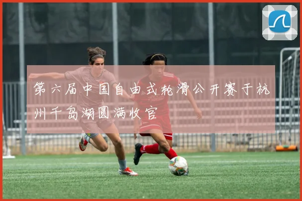 第六届中国自由式轮滑公开赛于杭州千岛湖圆满收官
