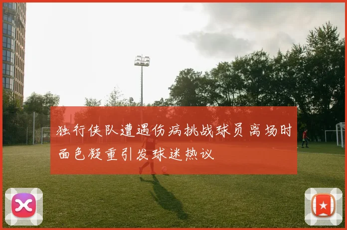 独行侠队遭遇伤病挑战球员离场时面色凝重引发球迷热议